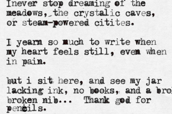 Inever stop dreaming of the meadows, the crystalic caves, or steam-powered citites. I yearn so much to write when my heart feels still , even when in pain. but i sit here, and see my jar lacking ink, no books, and a broken broken nib... Thank god for peni cils c c .