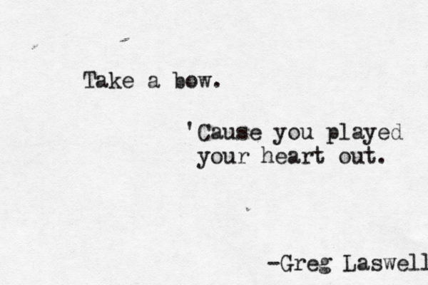 Take a bow. 'Cause you played your heart out. -Greg Laswell 