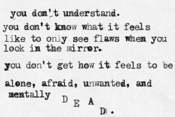 you don't understand. you don't understand what it's lik you don't understand. you don't know what it feels like to only see flaws when you look in the mirror. you don't get how it feels to be alone, afraid, unwanted, and mentally D E A D . 