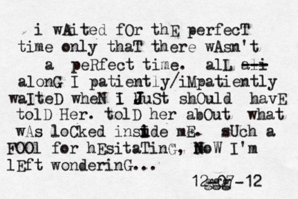 i wAited fOr thE perfecT time only thaT there wAsn't a peRfect time. alL ali --- --- alonG I patiently/iMpatiently waIteD wheN i I kuSt shOuld havE J J J J J tolD Her. tolD her abOut what wAs loCked insude i i i i I me E. sUch a FOOl for hEsitaTinG, moW N N I'm lEft wonderinG... ggg 12-07-12 
