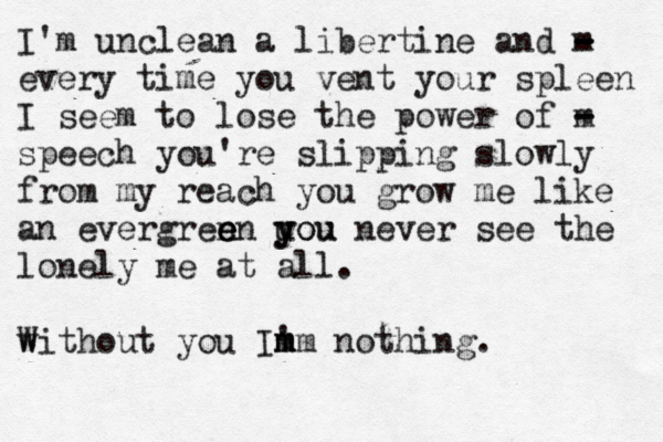 I'm unclean a libertine and m - - - every time you vent your spleen I seem to lose the power of m - - speech you're slipping slowly from my reach you grow me like an evergren e e en uou y you never see the lonely me at all. w Without you Im ' m mm nothing.