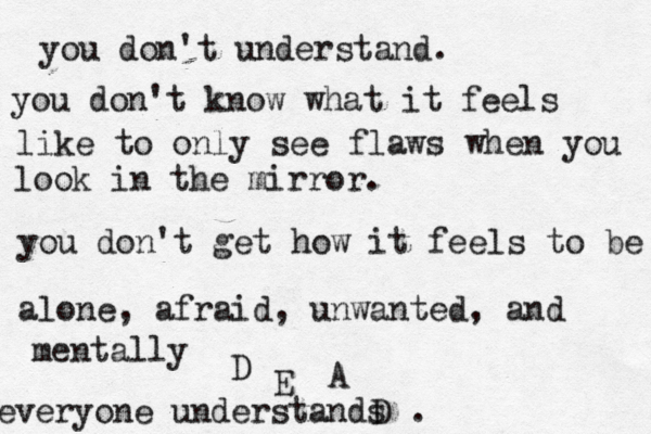 you don't understand. you don't understand what it's lik you don't understand. you don't know what it feels like to only see flaws when you look in the mirror. you don't get how it feels to be alone, afraid, unwanted, and mentally D E A D . everyone understands