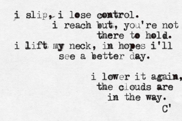 i slip , i lose control. i reach but, you're not there to hold. i lift my neck, in hopes i'll see a better day. i lower it again, the clouds are in the way. C' 