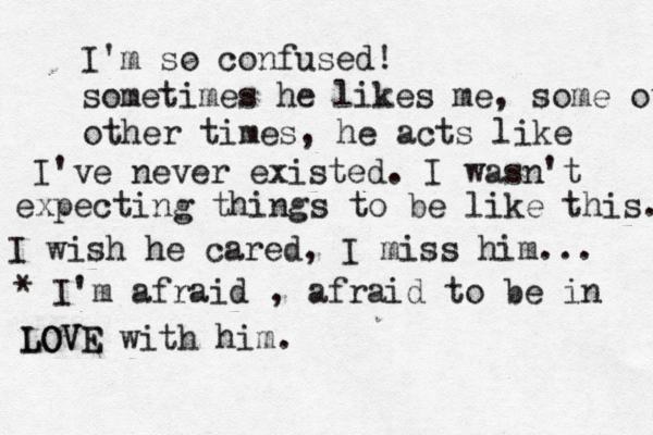 I'm so confused! sometimes he likes me, some other other times, he acts like I've never existed. I wasn't expecting things to be like this. I wish he cared, I miss him... * I'm afraid , afraid to be in LOVE LOVE with him. 