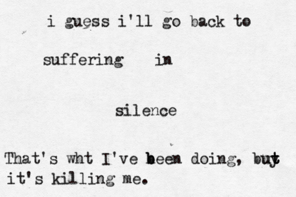 i guess i'll go back to suffering in silence That's wht I've h b been doing, buy ut t t t it's killing me.