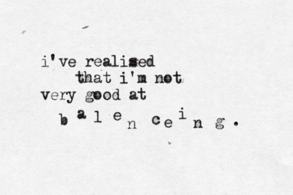 i've realised that i'm not very good at b a l e n c e i n g . 