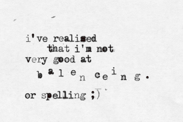 i've realised that i'm not very good at b a l e n c e i n g . or spelling ;) 