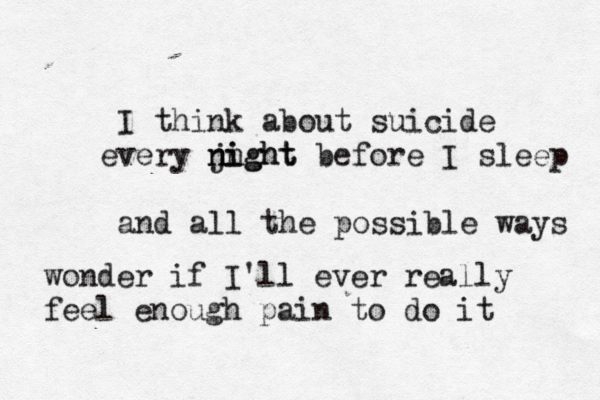 I think about suicide very j e n night night before I sleep and all the possible ways wonder if I'll ever really feel enough pain to do it