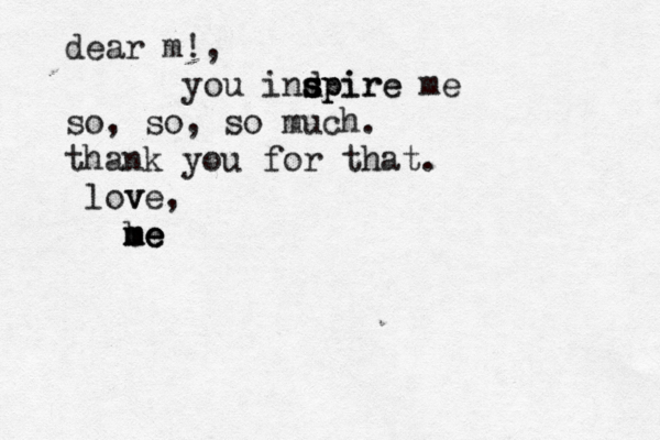 dear m!, you indpire s s s spire me so, so, so much. thank you for that. v love, b m m me e e 