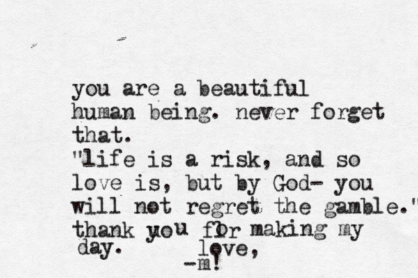 you are a beautiful human being. never forget that. "life is a risk, and so love is, but by God- you will not regret the gamble." thank uo y u flr o making my day. love, m! - 