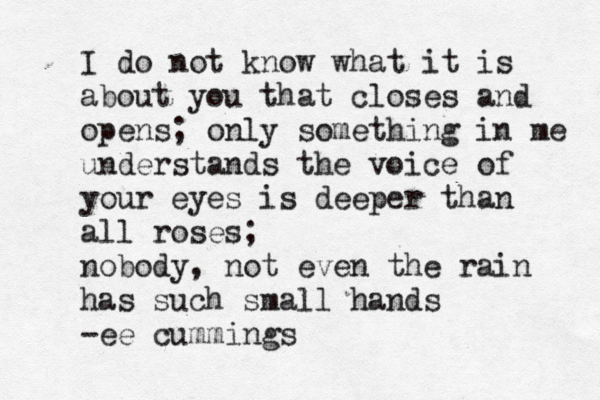 I do not know what it is about you that closes and opens; only something in me understands the voice of your eyes is deeper than all roses; nobody, not even the rain has such small hands -ee cummings 