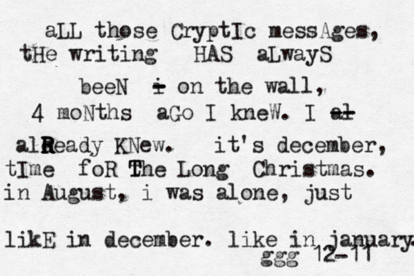 aLL those CryptIc messAges, tHe writing HAS aLwayS beeN i - - - on the wall, 4 moNths aGo I kneW. I al -- -- ale R R R R Ready KNew. it's december, tIme foR the T T Long Christmas. in August, i w as alone, just likE in december. like in january . ggg 12-11 