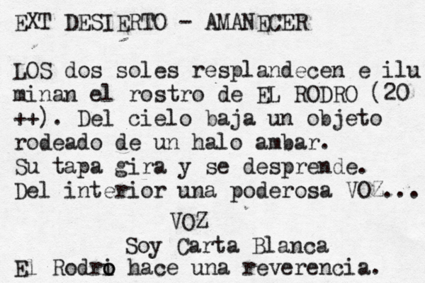 EXT DESIERTO - AMANECER LOS dos soles resplandecen e ilu minan el rostro de EL RODRO (20 ++). Del cielo baja un objeto rodeado de un halo ambar. Su tapa gira y se desprende. Del interior una poderosa VOZ... VOZ Soy Carta Blanca El Rodri o o hace una reverencia. 