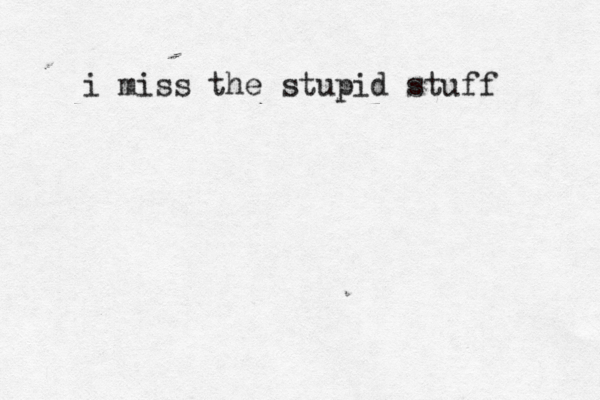 i miss the stupid stuff 