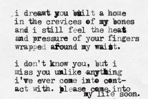 i dreamt u y y you bi u u uilt a home in the crevices of my bones and i still feel the head t t t t and pressure of your fingers wrapped afo r r round my wait s s st. i don't know you, but i miss you unlike anytt h h hing i've ever come into cont- act with. b p please come into my life soon. 