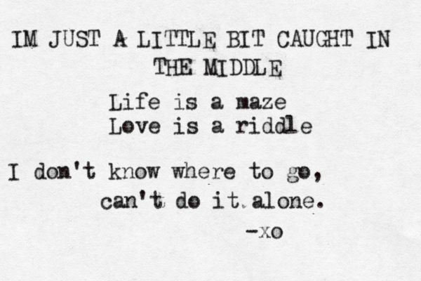Life is a maze Love is a riddle IM JUST A LITTLE BIT CAUGHT IN THE MIDDLE -xo I don't know where to go, can't do it alone. 