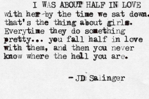 I WAS ABOUT HALF IN LOVE with her by the time we sat down. that's the thing about girls. Everytime they do something pretty... you fall half in love with them, and then you never know where the hell you are. JD Salinger - 