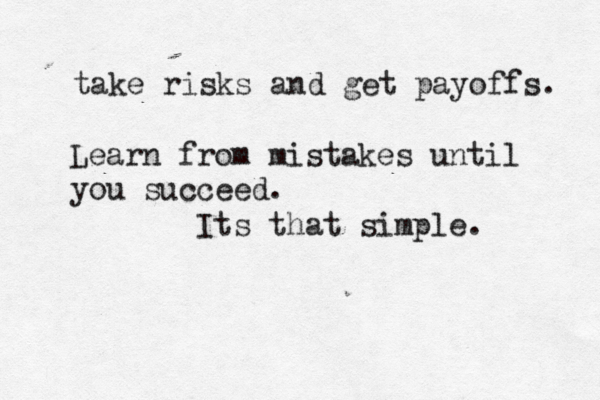 take risks and get payoffs. Learn from mistakes until you succeed. Its that simple. 