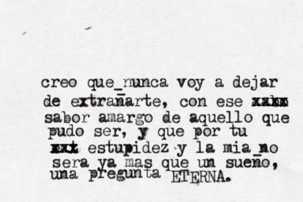 creo que nunca voy a dejar de extranarte, con ese aabo xxxx xxxx sabor amargo de aquello que pudo ser, y que por tu eat xxx xxx estupidez y la mia no sera ya mas que un sueno, una pregunta ETERNA. - - - 