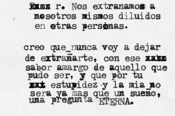 creo que nunca voy a dejar de extranarte, con ese aabo xxxx xxxx sabor amargo de aquello que pudo ser, y que por tu eat xxx xxx estupidez y la mia no sera ya mas que un sueno, una pregunta ETERNA. - - - nos R. xxxx x r . Nos extranamos a nosotros mismos diluidos en e otras persinas o o o . 