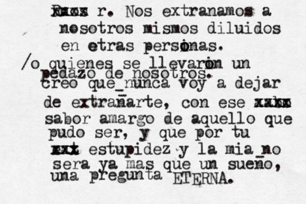 creo que nunca voy a dejar de extranarte, con ese aabo xxxx xxxx sabor amargo de aquello que pudo ser, y que por tu eat xxx xxx estupidez y la mia no sera ya mas que un sueno, una pregunta ETERNA. - - - nos R. xxxx x r . Nos extranamos a nosotros mismos diluidos en e otras persinas o o o . /o quienes se llevarin o o un pedazo de nosotros. 
