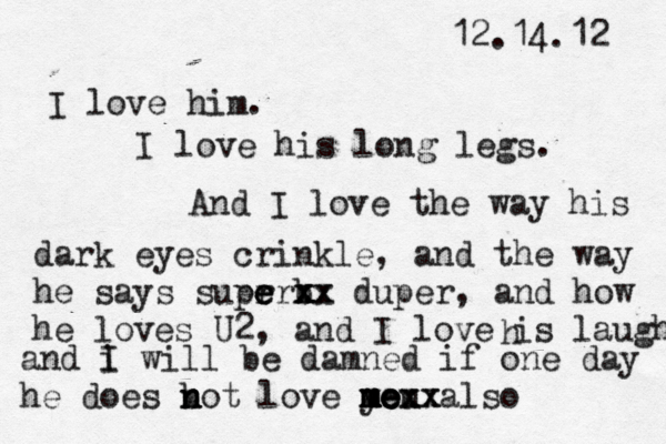 12.14.12 I love him. I love his long legs. And I love the way his dark eyes crinkle, and the way he says suer per e e b x x x xx x duper, and how he loves U2, and I love is laughh h and i I will be damned if one day he does b n n not love you also m m m m me e e exx xx