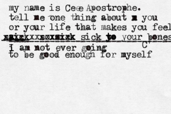 my name is Cee Apostrophe. tell me one thing about m x you or your life that makes you fee l aick s a a s xxxxxx sox xxxx sixk ck xxx x sick y to t to your bones C' e i I am not ever going -- ---- -- -------------------------------- to be good enough for myself 