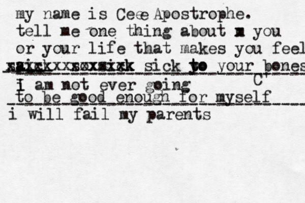 my name is Cee Apostrophe. tell me one thing about m x you or your life that makes you fee l aick s a a s xxxxxx sox xxxx sixk ck xxx x sick y to t to your bones C' e i I am not ever going -- ---- -- -------------------------------- to be good enough for myself --------------------------------- i will fail my parents 
