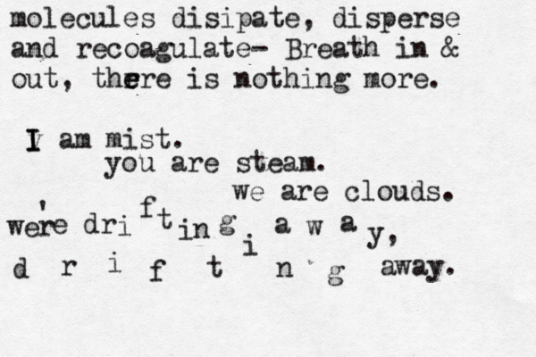 molecules disipate, disperse and recoagulate- Breath in & out, thr e e ere is nothing more. v I I I am mist. you are steam. we are clouds. wer ' e dr i f t in g a w a y, d r i f t i n g away. 