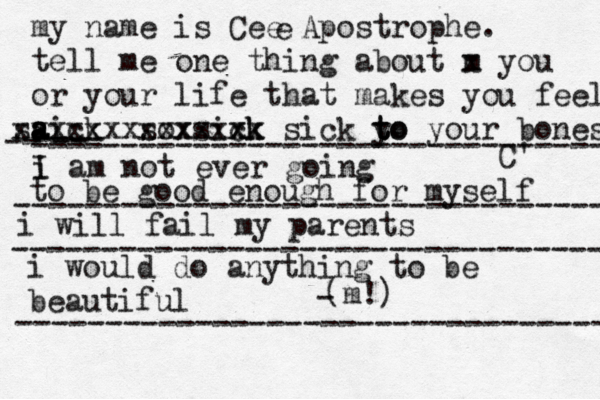 my name is Cee Apostrophe. tell me one thing about m x you or your life that makes you fee l aick s a a s xxxxxx sox xxxx sixk ck xxx x sick y to t to your bones C' e i I am not ever going -- ---- -- -------------------------------- to be good enough for myself --------------------------------- i will fail my parents --------------------------------- i would do anything to be beautiful (m!) - --------------------------------- 