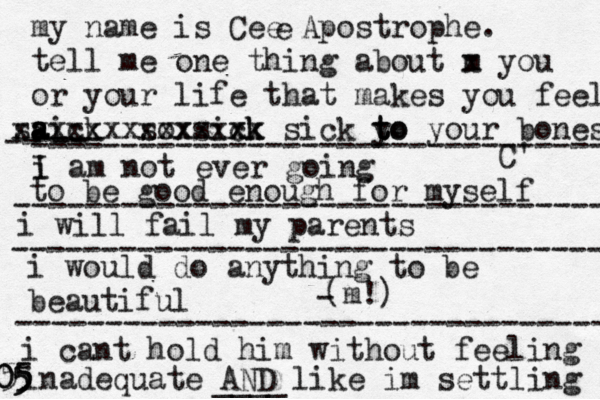 my name is Cee Apostrophe. tell me one thing about m x you or your life that makes you fee l aick s a a s xxxxxx sox xxxx sixk ck xxx x sick y to t to your bones C' e i I am not ever going -- ---- -- -------------------------------- to be good enough for myself --------------------------------- i will fail my parents --------------------------------- i would do anything to be beautiful (m!) - --------------------------------- i cant hold him without feeling inadequate AND like im settling ____ 0 5 5 5 5 05 