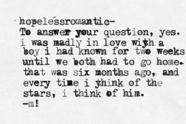 hopelessromantic- To answer your question, yes. i was madly in love wiyh t a boy i had known for two weeks until we both had to go home. that was six months ago, and every time i y think of the stars, i thin k of him. -m!