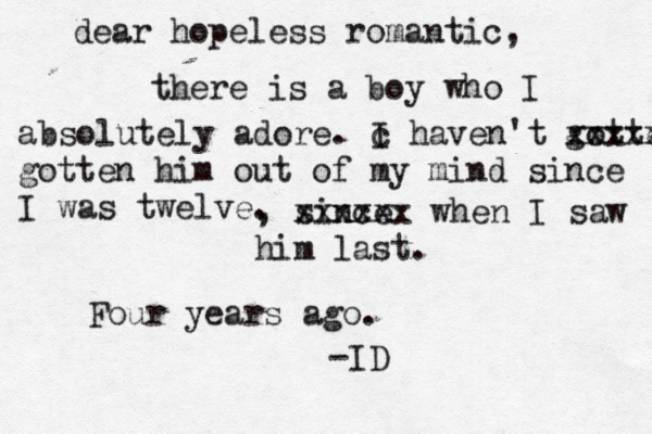 dear hopeless romantic, there is a boy who I absolutely adore. c I haven't gotte xxxxx gotten him out of my mind since I was twelve. , since xxxxxx when I saw him last. Four years ago. -ID 