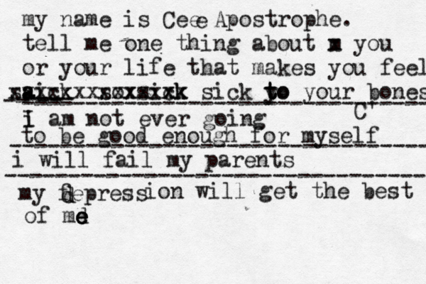 my name is Cee Apostrophe. tell me one thing about m x you or your life that makes you fee l aick s a a s xxxxxx sox xxxx sixk ck xxx x sick y to t to your bones C' e i I am not ever going -- ---- -- -------------------------------- to be good enough for myself --------------------------------- i will fail my parents --------------------------------- my fepress d d ion will get the best of md e e e e