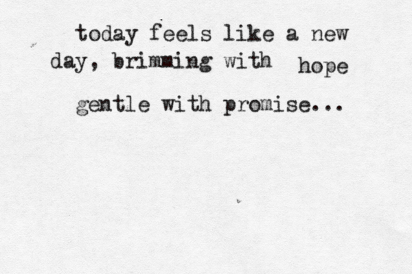 today feels like a new day, brimming with hope gentle with promise... 