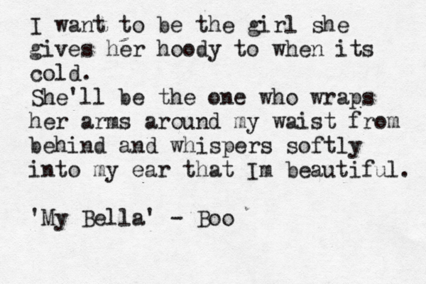I want to be the girl she gives her hoody to when its cold. She'll be the one who wraps her arms around my waist from behind and whispers softly into my ear that Im beautiful. 'My Bella' - Boo 