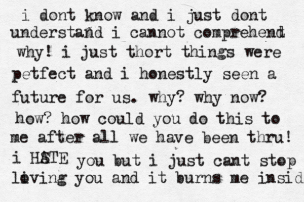 i dont know and i just dont understand i cannot comprehent d why! i just thort things were petfect and i honestly seen a future for us. why? why now? how? how could you do this to me after all we have been thru! i HSTE A you but i just cant stop li oving you and it burns me inside 