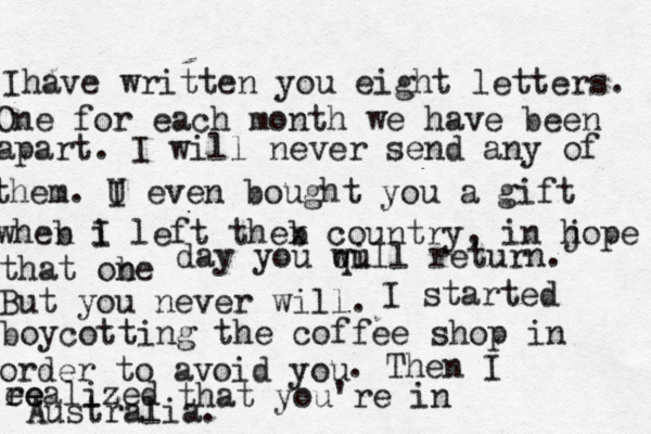 Ihave written you eight letters. One for each month we have been apart. I will never send any of them. U I even bought you a gift wheb n i I left theb x country, in j hope that obe n day you qu will return. But you never will. I started boycotting the coffee shop in order to avoid you . Then I ee realized z that you're in Australia. 