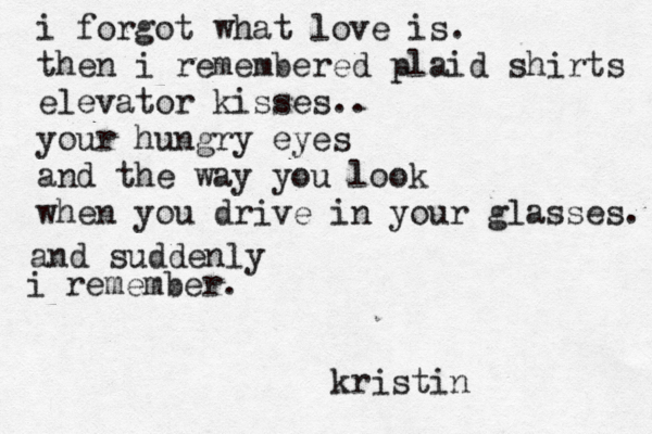 i forgot what love is. then i remembered plaid shirts elevator kisses.. your hungry eyes and the way you look when you drive in your glasses. and suddenly i remember. kristin 