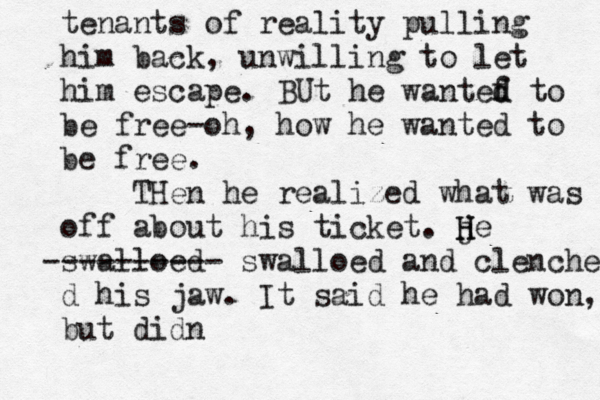 tenants of reality pulling him back, unwilling to let him escape. BUt he wantef d d to be free-oh, how he wanted to be free. THen he realized what was off about his ticket. j H H e swalloed ---------- swalloed and clenchef d his jaw . It said he had won, but didn 