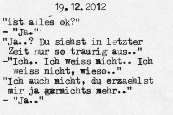 19.12.2012 "ist alles ok?" - "Ja." "Ja..? Du siehst in letzter Zeit nur so traurig aus.." -"Ich.. Ich weiss nicht. . Ich weiss nicht, wieso.." "Ich auch nicht, du erzaehlst mir ja ar garnichts mehr.." - "Ja.." 