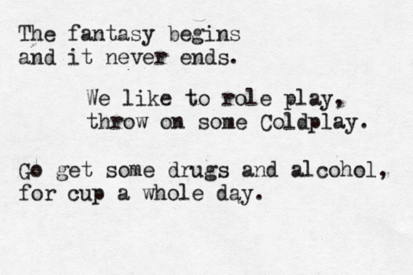 The fantasy begins and it never ends. We like to role play, throw on some Coldplay. Go get some drugs and alcohol, for cup a whole day. 