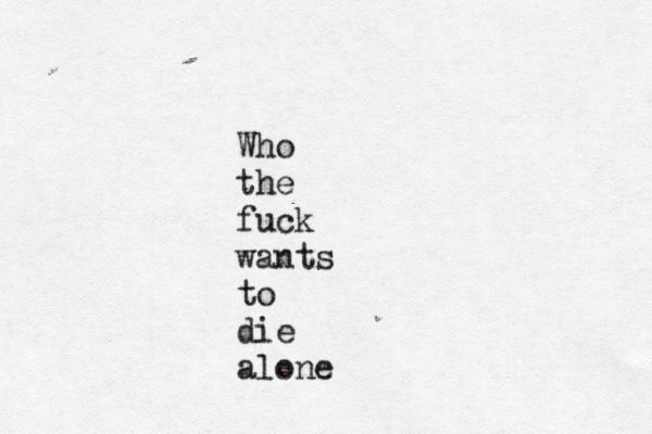 Who the fuck wants to die alone 