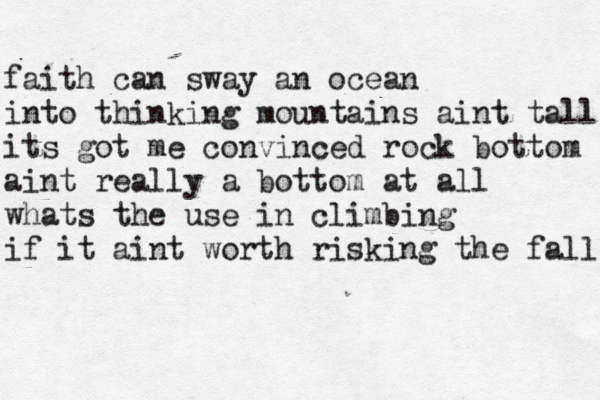 faith can sway an ocean into thinking mountains aint tall its got me convinced rock bottom aint really a bottom at all whats the use in climbing if it aint worth risking the fall 