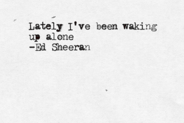 Lately I've been waking up alone ~ -Ed Sheeran
