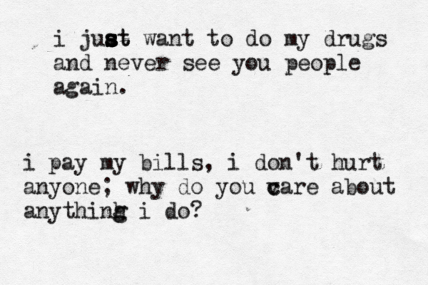 i juat s s s st want to do my drugs and never see you people again. i pay my bills, i don't hurt anyone; why do you v c care about anythinh g g i do?