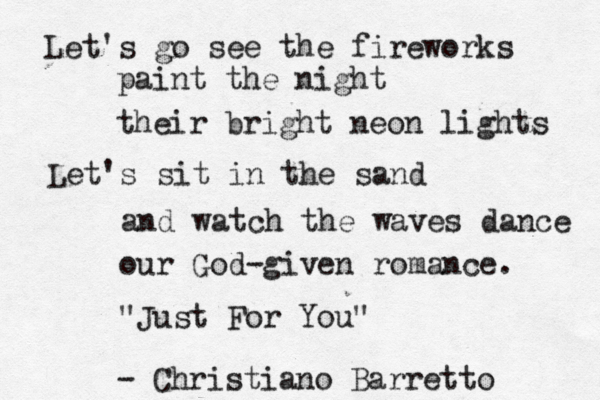 Let's go see the fireworks paint the night their bright neon lights Let's sit in the sand and watch the waves dance our God-given romance. "Just For You" - Christiano Barretto 