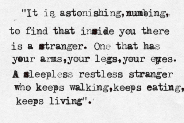 nnhhj "It is astonishing,numbing, to find that inside you there is a stranger. One that has your arms, your legs,your eue y s. A sleepless restless stranger who keeps walking, keeps eating, keeps living". 
