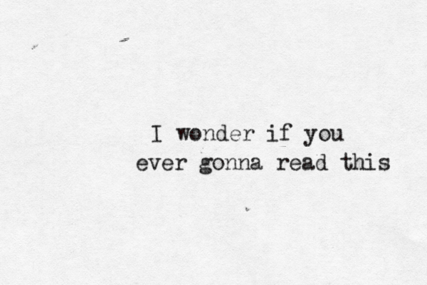 I wonder if you ever gonna read this 