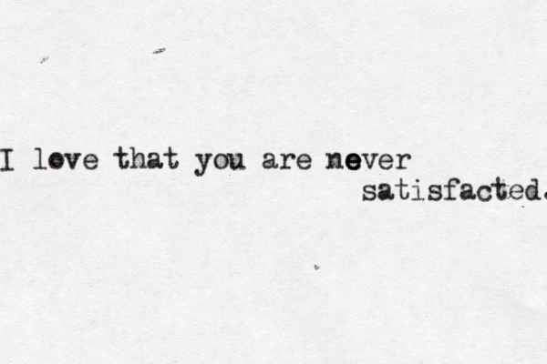 I love that you are no e e ever satisfacted. 